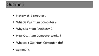 Outline :
 History of Computer .
 Why Quantum Computer ?
 How Quantum Computer works ?
 What can Quantum Computer do?
 Summary.
 What is Quantum Computer ?
 