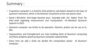 Summary :
 A quantum computer is a machine that performs calculations based on the laws of
quantum mechanics, which is the behavior of particles at the sub-atomic level.
 David J Wineland And Serge Haroche were Awarded with the Nobel Prize for
their work regarding measurement and manipulation of individual Quantum
Systems in 2012.
 Quantum computer use Q-bits to do operation. Electron, proton can be use as Q-
bits.
 Superposition and Entanglement are main building block of Quantum computing
and these property speed up Quantum computer exponentially.
 Every time we add a Q-bit we double the computation power of Quantum
computer .
 