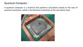 Quantum Computer :
A quantum computer is a machine that performs calculations based on the laws of
quantum mechanics, which is the behavior of particles at the sub-atomic level.
 