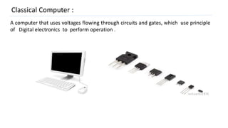 Classical Computer :
A computer that uses voltages flowing through circuits and gates, which use principle
of Digital electronics to perform operation .
 