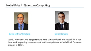 Nobel Prize in Quantum Computing
Serge HarocheDavid Jeffrey Wineland
David J Wineland And Serge Haroche were Awarded with the Nobel Prize for
their work regarding measurement and manipulation of individual Quantum
Systems in 2012 .
 