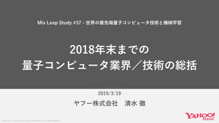 Copyright (C) 2019 Yahoo Japan Corporation. All Rights Reserved.
2019/3/19
ヤフー株式会社 清水 徹
Mix Leap Study #37 - 世界の最先端量子コンピュータ技術と機械学習
2018年末までの
量子コンピュータ業界／技術の総括
 