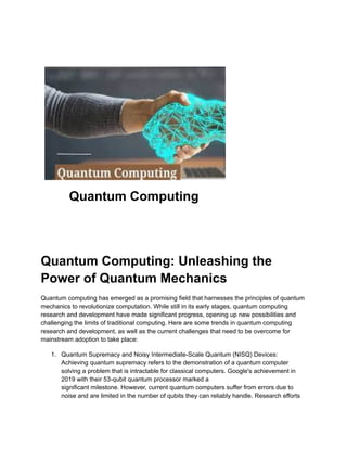 Quantum Computing
Quantum Computing: Unleashing the
Power of Quantum Mechanics
Quantum computing has emerged as a promising field that harnesses the principles of quantum
mechanics to revolutionize computation. While still in its early stages, quantum computing
research and development have made significant progress, opening up new possibilities and
challenging the limits of traditional computing. Here are some trends in quantum computing
research and development, as well as the current challenges that need to be overcome for
mainstream adoption to take place:
1. Quantum Supremacy and Noisy Intermediate-Scale Quantum (NISQ) Devices:
Achieving quantum supremacy refers to the demonstration of a quantum computer
solving a problem that is intractable for classical computers. Google's achievement in
2019 with their 53-qubit quantum processor marked a
significant milestone. However, current quantum computers suffer from errors due to
noise and are limited in the number of qubits they can reliably handle. Research efforts
 