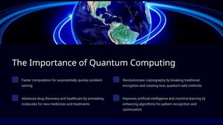 The Importance of Quantum Computing
Faster computation for exponentially quicker problem
solving
Revolutionizes cryptography by breaking traditional
encryption and creating new, quantum-safe methods
Advances drug discovery and healthcare by simulating
molecules for new medicines and treatments
Improves artificial intelligence and machine learning by
enhancing algorithms for pattern recognition and
optimization
 