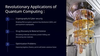 Revolutionary Applications of
Quantum Computing :
1 Cryptography & Cyber security
Breaking RSA encryption, quantum key distribution (QKD), and
post-quantum cryptography.
2 Drug Discovery & Material Science
Simulating molecular structures, protein folding, and
discovering new materials.
3 Optimization Problems
Improving logistics, finance, and AI with better solutions faster.
 