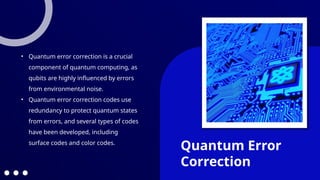 Quantum Error
Correction
• Quantum error correction is a crucial
component of quantum computing, as
qubits are highly influenced by errors
from environmental noise.
• Quantum error correction codes use
redundancy to protect quantum states
from errors, and several types of codes
have been developed, including
surface codes and color codes.
 
