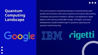 The current quantum computing landscape is characterized by rapid
growth and innovation, with many companies and research labs working
to develop new quantum hardware, software, and applications. Major
players in the industry include IBM, Google, and Rigetti, and recent
developments include breakthroughs in quantum supremacy and
quantum machine learning.
Quantum
Computing
Landscape
 