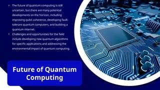 Future of Quantum
Computing
• The future of quantum computing is still
uncertain, but there are many potential
developments on the horizon, including
improving qubit coherence, developing fault-
tolerant quantum computers, and building a
quantum internet.
• Challenges and opportunities for the field
include developing new quantum algorithms
for specific applications and addressing the
environmental impact of quantum computing.
 