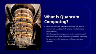 • Quantum computing is a type of computing that relies on
quantum bits or qubits, which can exist in multiple states
simultaneously.
• This allows quantum computers to perform certain types of
calculations much faster than classical computers, particularly
for tasks that involve large amounts of data or complex
problems.
What is Quantum
Computing?
 