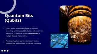 • Qubits are the basic building blocks of quantum
computing. Unlike classical bits that can only exist in two
states (0 or 1), qubits can exist in a superposition of
multiple states at the same time.
• This property allows quantum computers to solve
problems that are impossible for classical computers.
Quantum Bits
(Qubits)
 