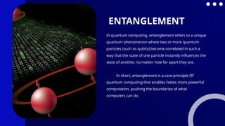 In quantum computing, entanglement refers to a unique
quantum phenomenon where two or more quantum
particles (such as qubits) become correlated in such a
way that the state of one particle instantly influences the
state of another, no matter how far apart they are.
In short, entanglement is a core principle Of
quantum computing that enables faster, more powerful
computation, pushing the boundaries of what
computers can do.
ENTANGLEMENT
 