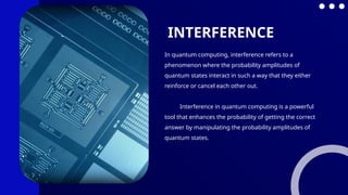 In quantum computing, interference refers to a
phenomenon where the probability amplitudes of
quantum states interact in such a way that they either
reinforce or cancel each other out.
Interference in quantum computing is a powerful
tool that enhances the probability of getting the correct
answer by manipulating the probability amplitudes of
quantum states.
INTERFERENCE
 