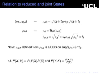 Relation to reduced and joint States


                                       √               √
        (ρA , ρB|A )   →      ρAB =        ρA ⊗ IB ρB|A ρA ⊗ IB


               ρAB     →      ρA = TrB (ρAB )

                              ρB|A =       ρ−1 ⊗ IB ρAB
                                            A                 ρ−1 ⊗ IB
                                                               A



   Note: ρB|A deﬁned from ρAB is a QCS on supp(ρA ) ⊗ HB .



                                                   P(X ,Y )
   c.f. P(X , Y ) = P(Y |X )P(X ) and P(Y |X ) =    P(X )
 