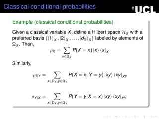 Classical conditional probabilities

   Example (classical conditional probabilities)
   Given a classical variable X , deﬁne a Hilbert space HX with a
   preferred basis {|1 X , |2 X , . . . , |dX X } labeled by elements of
   ΩX . Then,
                     ρX =          P(X = x) |x x|X
                                  x∈ΩX

   Similarly,

                ρXY =                   P(X = x, Y = y ) |xy   xy |XY
                          x∈ΩX ,y ∈ΩY



                ρY |X =                 P(Y = y |X = x) |xy    xy |XY
                          x∈ΩX ,y ∈ΩY
 