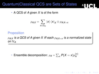 Quantum|Classical QCS are Sets of States

    • A QCS of A given X is of the form


                   ρA|X =          |x   x|X ⊗ ρA|X =x
                            x∈ΩX


  Proposition
  ρA|X is a QCS of A given X iff each ρA|X =x is a normalized state
  on HA



                                                          (x)
    • Ensemble decomposition: ρA =           x   P(X = x)ρA
 