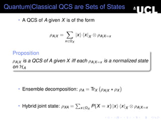 Quantum|Classical QCS are Sets of States
    • A QCS of A given X is of the form


                   ρA|X =          |x    x|X ⊗ ρA|X =x
                            x∈ΩX


  Proposition
  ρA|X is a QCS of A given X iff each ρA|X =x is a normalized state
  on HA



    • Ensemble decomposition: ρA = TrX ρA|X              ρX


    • Hybrid joint state: ρXA =         x∈ΩX   P(X = x) |x    x|X ⊗ ρA|X =x
 
