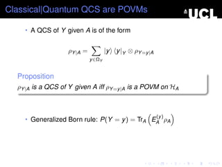 Classical|Quantum QCS are POVMs

    • A QCS of Y given A is of the form


                   ρY |A =           |y   y |Y ⊗ ρY =y |A
                             y ∈ΩY


  Proposition
  ρY |A is a QCS of Y given A iff ρY =y |A is a POVM on HA



                                                            (y )
    • Generalized Born rule: P(Y = y ) = TrA EA ρA
 