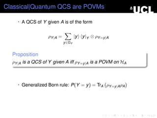 Classical|Quantum QCS are POVMs

    • A QCS of Y given A is of the form


                   ρY |A =           |y   y |Y ⊗ ρY =y |A
                             y ∈ΩY


  Proposition
  ρY |A is a QCS of Y given A iff ρY =y |A is a POVM on HA



    • Generalized Born rule: P(Y = y ) = TrA ρY =y |A ρA
 