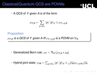 Classical|Quantum QCS are POVMs

    • A QCS of Y given A is of the form


                   ρY |A =           |y     y |Y ⊗ ρY =y |A
                             y ∈ΩY


  Proposition
  ρY |A is a QCS of Y given A iff ρY =y |A is a POVM on HA



    • Generalized Born rule: ρY = TrA ρY |A               ρA

                                                                √              √
    • Hybrid joint state: ρYA =           y ∈ΩY   |y   y |Y ⊗       ρA ρY =y |A ρA
 