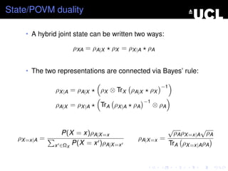 State/POVM duality

    • A hybrid joint state can be written two ways:

                      ρXA = ρA|X   ρX = ρX |A ρA


    • The two representations are connected via Bayes’ rule:

                                                      −1
              ρX |A = ρA|X     ρX ⊗ TrX ρA|X    ρX
                                               −1
              ρA|X = ρX |A     TrA ρX |A ρA         ⊗ ρA


                                                           √             √
                   P(X = x)ρA|X =x                             ρA ρX =x|A ρA
  ρX =x|A =                               ρA|X =x =
              x   ∈ΩX P(X = x )ρA|X =x                     TrA ρX =x|A ρA
 