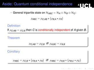 Aside: Quantum conditional independence

    • General tripartite state on HABC = HA ⊗ HB ⊗ HC :

                     ρABC = ρC|AB    ρB|A ρA

  Deﬁnition
  If ρC|AB = ρC|B then C is conditionally independent of A given B.

  Theorem
                    ρC|AB = ρC|B iff ρA|BC = ρA|B

  Corollary

      ρABC = ρC|B     ρB|A ρA    iff ρABC = ρA|B    ρB|C   ρC
 