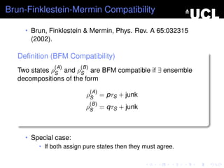 Brun-Finklestein-Mermin Compatibility

     • Brun, Finklestein & Mermin, Phys. Rev. A 65:032315
       (2002).

   Deﬁnition (BFM Compatibility)
                 (A)     (B)
   Two states ρS and ρS are BFM compatible if ∃ ensemble
   decompositions of the form
                               (A)
                           ρS = pτS + junk
                               (B)
                           ρS = qτS + junk



     • Special case:
         • If both assign pure states then they must agree.
 