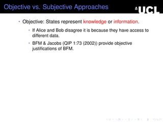 Objective vs. Subjective Approaches

    • Objective: States represent knowledge or information.
        • If Alice and Bob disagree it is because they have access to
          different data.
        • BFM & Jacobs (QIP 1:73 (2002)) provide objective
          justiﬁcations of BFM.
 
