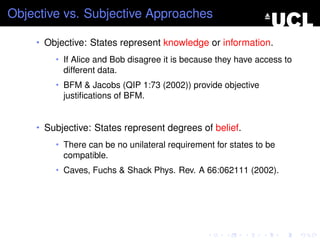 Objective vs. Subjective Approaches

    • Objective: States represent knowledge or information.
        • If Alice and Bob disagree it is because they have access to
          different data.
        • BFM & Jacobs (QIP 1:73 (2002)) provide objective
          justiﬁcations of BFM.


    • Subjective: States represent degrees of belief.
        • There can be no unilateral requirement for states to be
          compatible.
        • Caves, Fuchs & Shack Phys. Rev. A 66:062111 (2002).
 