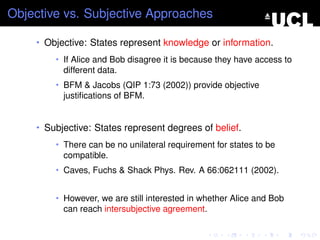 Objective vs. Subjective Approaches

    • Objective: States represent knowledge or information.
        • If Alice and Bob disagree it is because they have access to
          different data.
        • BFM & Jacobs (QIP 1:73 (2002)) provide objective
          justiﬁcations of BFM.


    • Subjective: States represent degrees of belief.
        • There can be no unilateral requirement for states to be
          compatible.
        • Caves, Fuchs & Shack Phys. Rev. A 66:062111 (2002).


        • However, we are still interested in whether Alice and Bob
          can reach intersubjective agreement.
 
