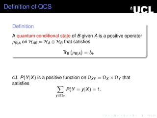 Deﬁnition of QCS


  Deﬁnition
  A quantum conditional state of B given A is a positive operator
  ρB|A on HAB = HA ⊗ HB that satisﬁes

                          TrB ρB|A = IA .




  c.f. P(Y |X ) is a positive function on ΩXY = ΩX × ΩY that
  satisﬁes
                                P(Y = y |X ) = 1.
                       y ∈ΩY
 