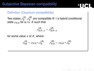 Subjective Bayesian compatibility

   Deﬁnition (Quantum compatibility)
               (A)    (B)
   Two states ρS , ρS are compatible iff ∃ a hybrid conditional
   state ρX |S for a r.v. X such that

                              (A)       (B)
                             ρS|X =x = ρS|X =x

   for some value x of X , where
                (A)             (A)     (B)             (B)
               ρXS = ρX |S    ρS       ρX |S = ρX |S   ρS
 