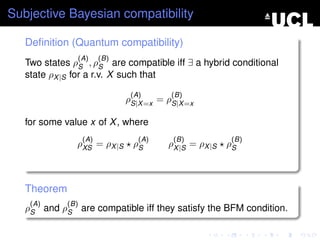 Subjective Bayesian compatibility

   Deﬁnition (Quantum compatibility)
               (A)       (B)
   Two states ρS , ρS are compatible iff ∃ a hybrid conditional
   state ρX |S for a r.v. X such that

                                (A)       (B)
                               ρS|X =x = ρS|X =x

   for some value x of X , where
                   (A)            (A)     (B)             (B)
               ρXS = ρX |S      ρS       ρX |S = ρX |S   ρS



   Theorem
    (A)      (B)
   ρS and ρS are compatible iff they satisfy the BFM condition.
 