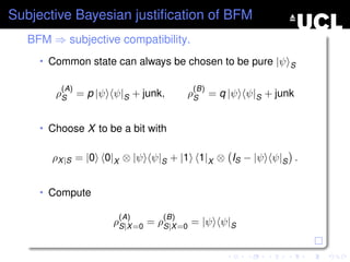 Subjective Bayesian justiﬁcation of BFM
   BFM ⇒ subjective compatibility.
     • Common state can always be chosen to be pure |ψ S

         (A)                          (B)
        ρS = p |ψ ψ|S + junk,        ρS = q |ψ ψ|S + junk


     • Choose X to be a bit with


       ρX |S = |0 0|X ⊗ |ψ ψ|S + |1 1|X ⊗ IS − |ψ ψ|S .


     • Compute

                     (A)       (B)
                    ρS|X =0 = ρS|X =0 = |ψ ψ|S
 