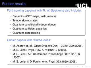 Further results
   Forthcoming paper(s) with R. W. Spekkens also include:
     • Dynamics (CPT maps, instruments)
     • Temporal joint states
     • Quantum conditional independence
     • Quantum sufﬁcient statistics
     • Quantum state pooling


   Earlier papers with related ideas:
     • M. Asorey et. al., Open.Syst.Info.Dyn. 12:319–329 (2006).
     • M. S. Leifer, Phys. Rev. A 74:042310 (2006).
     • M. S. Leifer, AIP Conference Proceedings 889:172–186
       (2007).
     • M. S. Leifer & D. Poulin, Ann. Phys. 323:1899 (2008).
 