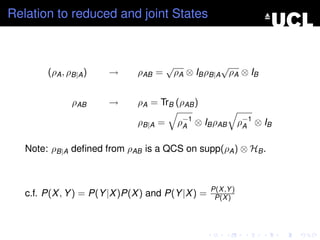 Relation to reduced and joint States



                                       √               √
        (ρA , ρB|A )   →      ρAB =        ρA ⊗ IB ρB|A ρA ⊗ IB


               ρAB     →      ρA = TrB (ρAB )

                              ρB|A =       ρ−1 ⊗ IB ρAB
                                            A                 ρ−1 ⊗ IB
                                                               A


   Note: ρB|A deﬁned from ρAB is a QCS on supp(ρA ) ⊗ HB .



                                                   P(X ,Y )
   c.f. P(X , Y ) = P(Y |X )P(X ) and P(Y |X ) =    P(X )
 