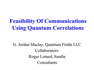 Feasibility Of Communications 
Using Quantum Correlations 
G. Jordan Maclay, Quantum Fields LLC 
Collaborators: 
Roger Lenard, Sandia 
Consultants 
 
