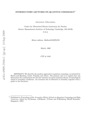 arXiv:0909.2566v1[gr-qc]14Sep2009
INTRODUCTORY LECTURES ON QUANTUM COSMOLOGY†
Jonathan J.Halliwell
Center for Theoretical Physics Laboratory for Nuclear
Science Massachusetts Institute of Technology Cambridge, MA 02139,
U.S.A.
Bitnet address: Halliwell@MITLNS
March, 1990
CTP # 1845
ABSTRACT: We describe the modern approach to quantum cosmology, as initiated by
Hartle and Hawking, Linde, Vilenkin and others. The primary aim is to explain how one
determines the consequences for the late universe of a given quantum theory of cosmological
initial or boundary conditions. An extensive list of references is included, together with a
guide to the literature.
† Published in Proceedings of the Jerusalem Winter School on Quantum Cosmology and Baby
Universes, edited by S.Coleman, J.B.Hartle, T.Piran and S.Weinberg (World Scientiﬁc,
Singapore, 1991)
 