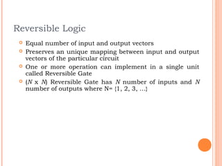 Reversible Logic
    Equal number of input and output vectors
    Preserves an unique mapping between input and output
     vectors of the particular circuit
    One or more operation can implement in a single unit
     called Reversible Gate
    (N x N) Reversible Gate has N number of inputs and N
     number of outputs where N= {1, 2, 3, …}
 