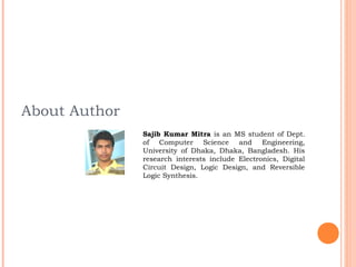 About Author
               Sajib Kumar Mitra is an MS student of Dept.
               of Computer Science and Engineering,
               University of Dhaka, Dhaka, Bangladesh. His
               research interests include Electronics, Digital
               Circuit Design, Logic Design, and Reversible
               Logic Synthesis.
 