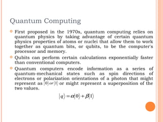 Quantum Computing
   First proposed in the 1970s, quantum computing relies on
    quantum physics by taking advantage of certain quantum
    physics properties of atoms or nuclei that allow them to work
    together as quantum bits, or qubits, to be the computer's
    processor and memory.
   Qubits can perform certain calculations exponentially faster
    than conventional computers.
   Quantum computers encode information as a series of
    quantum-mechanical states such as spin directions of
    electrons or polarization orientations of a photon that might
    represent as 0 or 1 or might represent a superposition of the
    two values.
                        q =α 0 + β 1
 