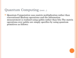 Quantum Computing                  (cont…)

   Quantum Computation uses matrix multiplication rather than
    conventional Boolean operations and the information
    measurement is realized using qubits rather than bits The matrix
    operations over qubits are simply specifies by using quantum
    primitives as follows:
 