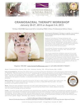 CRANIOSACRAL THERAPY WORKSHOP
August 2-3, 2014
15-Hour NCBTMB Approved CE’s including FREE 3-Hour Professional Ethics Class
Craniosacral Bodywork Therapy is a gentle, non-evasive
touch-therapy assisting the body's natural healing
mechanisms by restoring intrinsic balance. Precise
methodologies successfully locate imbalances,
reestablishing homeostasis. This unique work greatly
benefits brain and spinal cord dysfunction, as well as
relieving headaches, migraines, depression, insomnia, TMJ,
dizziness, and chronic back pain.
This course imparts confidence to sensory skills for
palpation and evaluation of craniosacral rhythm. It also
educates participants in releasing fascial, sutural, and
membranous restrictions of the craniosacral system.
Completion of our Craniosacral Bodywork Therapy class
prepares the student to evaluate the craniosacral system
and include aspects of this modality into your bodywork
session, as well as equips you with invaluable self-care
skills via meditation, grounding, and centering.

Register ONLINE: www.CenterForMassage.com or call (828) 658-0814 TODAY!
Hours: Professional Ethics: Saturday, 9AM – Noon. Workshop: Saturday, 1PM – 5PM and Sunday, 9AM – 6:00PM.
Fees & Cancellations: Workshop Fee: $225. Enroll in 2 Continuing Education Workshops in 2014 and receive a $30.00 discount on the
2 nd Workshop. Pay at the same time or for the 2 nd workshop later on, and you will receive a Voucher for $30 towards your 2 nd workshop.
Payment is due in full to hold your space in any workshop. Class sizes are limited; all workshops are filled on a first -come, first-served
basis. Fees are non-refundable and non-transferable if cancelled within 14 days of workshop date. A $75
administrative fee applies to transfers, or cancellations made more than 14 days prior to the start of the scheduled
workshop.
What to Bring: Participants are required to bring four (4) sets of table linens to include; face cradle cover, one
(1) blanket, one (1) queen-size pillow and massage oil or lotion in NON-DRIP BOTTLE ONLY. All other
equipment and supplies provided on site.
Meals: There are many wonderful restaurants and café’s within walking distance of our campus. You are also
welcome to bring your own meals. If you wish to bring anything that should remain cooled, please provide your
own mini-cooler for storage during the workshop.
Credit: To receive course credit, participants must attend the entire workshop, fully participate, and satisfactorily complete all course
requirements. A Certificate of Completion will be awarded at the end of the workshop or within two business days after the co mpletion of
the workshop. We are happy to provide, with two weeks advanced notice, reasonable accommodations for peopl e with disabilities
(including making the appropriate accommodations for the teaching, learning, and examination process) and do not discriminate on the
basis of race, gender, religion, nationality, age, disability, or sexual orientation.
Center for Massage & Natural Health is approved by the
National Certification Board for Therapeutic Massage and Bodywork (NCBTMB) as a continuing education Approved Provider. (#305450-00)
Center for Massage & Natural Health® 16 Eagle Street, Asheville, NC 28801

 