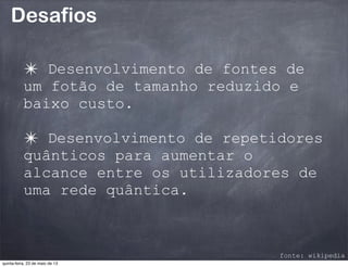Desafios
✴ Desenvolvimento de fontes de
um fotão de tamanho reduzido e
baixo custo.
✴ Desenvolvimento de repetidores
quânticos para aumentar o
alcance entre os utilizadores de
uma rede quântica.
fonte: wikipedia
quinta-feira, 23 de maio de 13
 