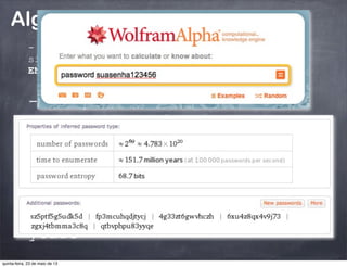 Algoritmos tradicionais:
- Força bruta na senha:
“o algoritmo é tão forte
quanto a qualidade da senha
usada na geração da chave”
- #NÃO: Man in the middle; Meet in the middle,
side channel... FOCO É DAR O CONTEXTO PARA
ENTENDERMOS QUANTUM CRYPTO/COMPUTER.
- Força bruta no algoritmo:
AES 128: 340 undecillion
years
quinta-feira, 23 de maio de 13
 