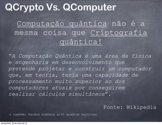 QCrypto Vs. QComputer
Computação quântica não é a
mesma coisa que Criptografia
quântica!
“A Computação Quântica é uma área da física
e engenharia em desenvolvimento que
pretende projetar e construir um computador
que, em teoria, teria uma capacidade de
processamento muito superior ao dos
computadores atuais por conseguirem
realizar cálculos simultâneos”.
Fonte: Wikipedia
e também: Random numbers with quantum machines
quinta-feira, 23 de maio de 13
 