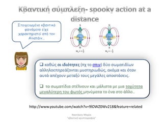 Σημηπεηωμέκμ θβακηηθό
    θαηκόμεκμ είπε
παναθηενηζηεί από ημκ
      Αϊκζηάηκ…




             κακϊσ οι ιδιότθτεσ (πχ το ςπιν) δφο ςωματιδίων
            αλλθλοεπθρεάηονται μυςτθριωδϊσ, ακόμα και όταν
            αυτά απζχουν μεταξφ τουσ μεγάλεσ αποςτάςεισ.

             τα ςωματίδια ςτζλνουν και μάλιςτα με μια ταχφτθτα
            μεγαλφτερθ του φωτόσ μθνφματα το ζνα ςτο άλλο..


      http://www.youtube.com/watch?v=9lOWZ0Wv218&feature=related
                             Ναςτάκου Μαρία
                         "κβαντικι κρυπτογραφία"
 