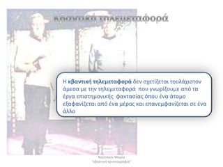 Η κβαντικι τθλεμεταφορά δεν ςχετίηεται τουλάχιςτον
άμεςα με τθν τθλεμεταφορά που γνωρίηουμε από τα
ζργα επιςτθμονικισ φανταςίασ όπου ζνα άτομο
εξαφανίηεται από ζνα μζροσ και επανεμφανίηεται ςε ζνα
άλλο




              Ναςτάκου Μαρία
          "κβαντικι κρυπτογραφία"
 