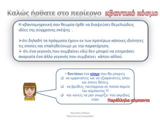 Η κβαντομθχανικι ςαν κεωρία ιρκε να διαψεφςει κεμελιϊδεισ
ιδζεσ τθσ ςφγχρονθσ ςκζψθσ .

ότι δθλαδι τα πράγματα ζχουν εκ των προτζρων κάποιεσ ιδιότθτεσ
τισ οποίεσ και επαλθκεφουμε με τθν παρατιρθςθ.
 ότι ζνα γεγονόσ που ςυμβαίνει εδϊ δεν μπορεί να επθρεάςει
ακαριαία ζνα άλλο γεγονόσ που ςυμβαίνει κάπου αλλοφ


                       • Φακηάζμο έκα θόζμμ πμο ζα μπμνείξ
                      κα εμθακηζηείξ θαη κα ελαθακηζηείξ όπμο
                                 θαη όπμηε ζέιεηξ
                      κα βνεζείξ ηαοηόπνμκα ζε πμιιά ζεμεία
                                 ημο ζύμπακημξ !!!
                      θαη θακείξ κα μεκ γκωνίδεη πμο αθνηβώξ
                                       είζαη


                            Ναςτάκου Μαρία
                        "κβαντικι κρυπτογραφία"
 