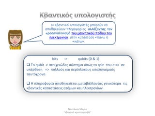 μη θβακηηθμί οπμιμγηζηέξ μπμνμύκ κα
          απμζεθεύμοκ πιενμθμνίεξ αιιάδμκηαξ ημκ
          πνμζακαημιηζμό ημο μαγκεηηθμύ πεδίμο ημο
            ειεθηνμκίμο ζηεκ θαηάζηαζε «πάκω ή
                           «θάηω».




               bits   ->         qubits (0 & 1)
 Τo qubit -> ςτοιχειϊδεσ ςφςτθμα όπωσ το spin του e => ςε
υπζρκεςθ => πολλοφσ και περίπλοκουσ υπολογιςμοφσ
ταυτόχρονα

 Η πλθροφορία αποκθκεφεται μεταβάλλοντασ γενικότερα τισ
κβαντικζσ καταςτάςεισ ατόμων και θλεκτρονίων




                          Ναςτάκου Μαρία
                      "κβαντικι κρυπτογραφία"
 