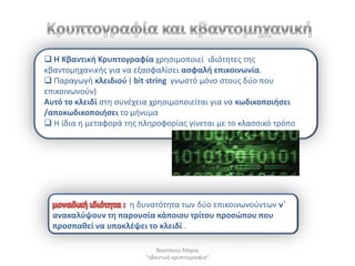  Η Κβαντικι Κρυπτογραφία χρθςιμοποιεί ιδιότθτεσ τθσ
κβαντομθχανικισ για να εξαςφαλίςει αςφαλι επικοινωνία.
 Παραγωγι κλειδιοφ ( bit string γνωςτό μόνο ςτουσ δφο που
επικοινωνοφν)
Αυτό το κλειδί ςτθ ςυνζχεια χρθςιμοποιείται για να κωδικοποιιςει
/αποκωδικοποιιςει το μινυμα
 Η ίδια θ μεταφορά τθσ πλθροφορίασ γίνεται με το κλαςςικό τρόπο




                    θ δυνατότθτα των δφο επικοινωνοφντων νϋ
  ανακαλφψουν τθ παρουςία κάποιου τρίτου προςϊπου που
  προςπακεί να υποκλζψει το κλειδί .

                             Ναςτάκου Μαρία
                         "κβαντικι κρυπτογραφία"
 